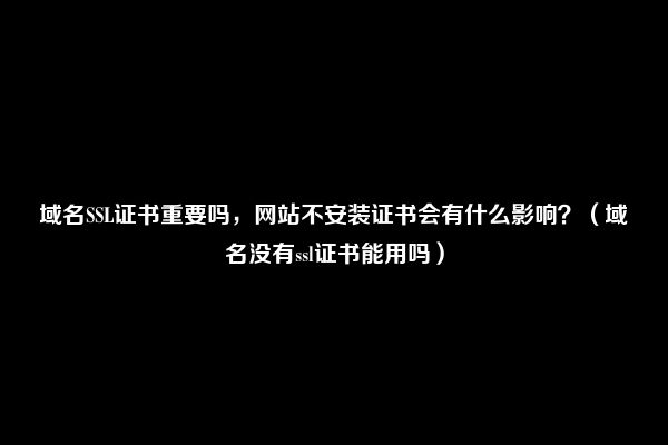 域名SSL证书重要吗，网站不安装证书会有什么影响？（域名没有ssl证书能用吗）