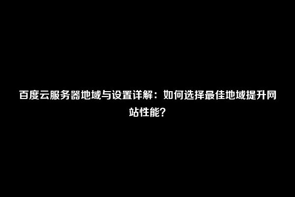 百度云服务器地域与设置详解：如何选择最佳地域提升网站性能？