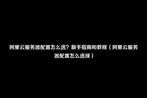 阿里云服务器配置怎么选？新手指南和教程（阿里云服务器配置怎么选择）