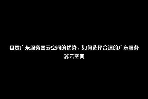 租赁广东服务器云空间的优势，如何选择合适的广东服务器云空间