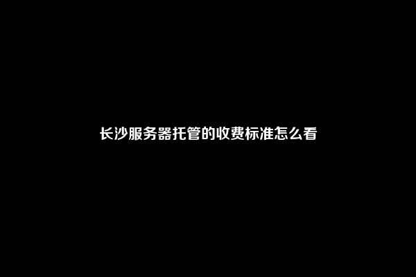 长沙服务器托管的收费标准怎么看