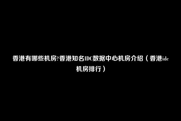 香港有哪些机房?香港知名IDC数据中心机房介绍（香港idc机房排行）