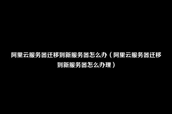 阿里云服务器迁移到新服务器怎么办（阿里云服务器迁移到新服务器怎么办理）