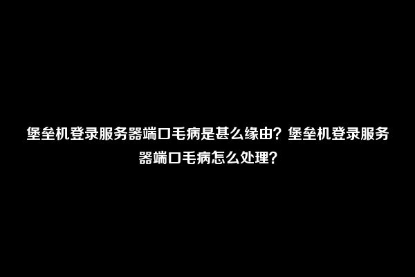 堡垒机登录服务器端口毛病是甚么缘由？堡垒机登录服务器端口毛病怎么处理？