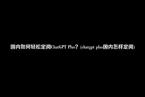 国内如何轻松定阅ChatGPT Plus？(chatgpt plus国内怎样定阅)