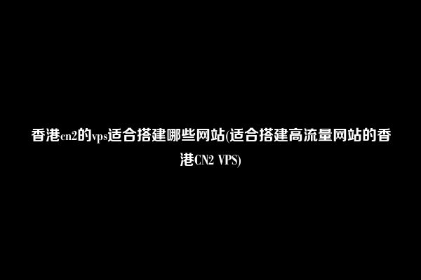 香港cn2的vps适合搭建哪些网站(适合搭建高流量网站的香港CN2 VPS)