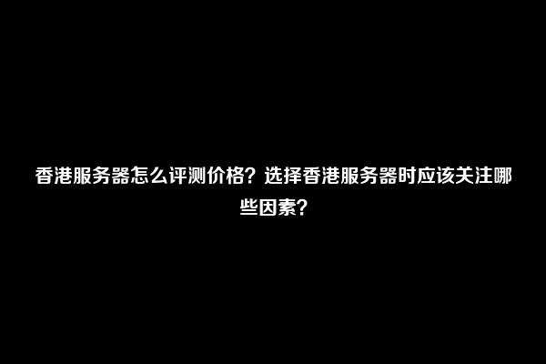 香港服务器怎么评测价格？选择香港服务器时应该关注哪些因素？