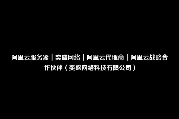 阿里云服务器｜奕盛网络｜阿里云代理商｜阿里云战略合作伙伴（奕盛网络科技有限公司）