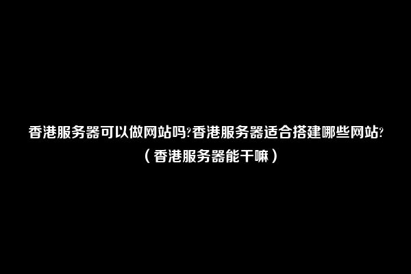 香港服务器可以做网站吗?香港服务器适合搭建哪些网站?（香港服务器能干嘛）