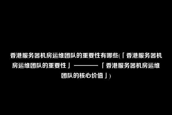 香港服务器机房运维团队的重要性有哪些(「香港服务器机房运维团队的重要性」 ———— 「香港服务器机房运维团队的核心价值」)