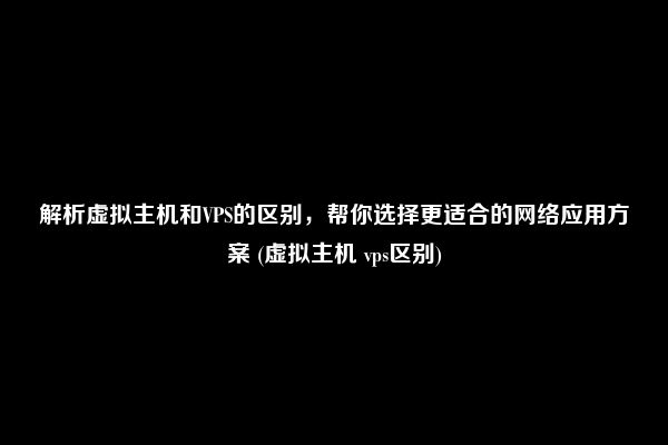 解析虚拟主机和VPS的区别，帮你选择更适合的网络应用方案 (虚拟主机 vps区别)