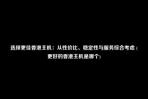 选择更佳香港主机：从性价比、稳定性与服务综合考虑 (更好的香港主机是哪个)