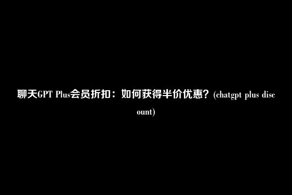 聊天GPT Plus会员折扣：如何获得半价优惠？(chatgpt plus discount)