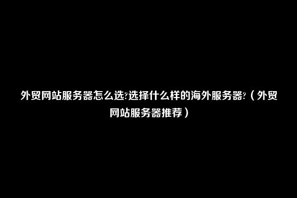 外贸网站服务器怎么选?选择什么样的海外服务器?（外贸网站服务器推荐）