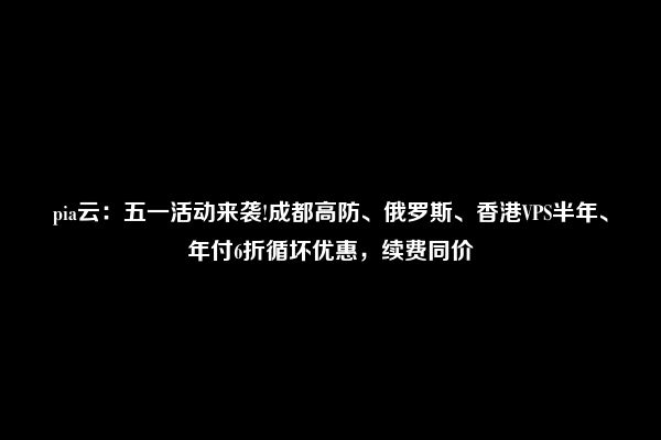 pia云：五一活动来袭!成都高防、俄罗斯、香港VPS半年、年付6折循坏优惠，续费同价