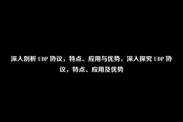 深入剖析 UDP 协议，特点、应用与优势，深入探究 UDP 协议，特点、应用及优势