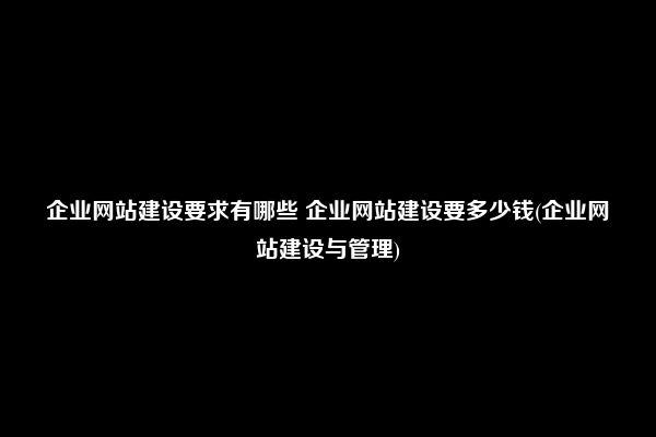 企业网站建设要求有哪些 企业网站建设要多少钱(企业网站建设与管理)