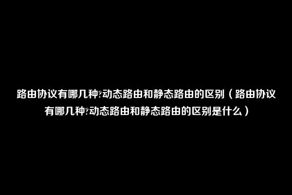 路由协议有哪几种?动态路由和静态路由的区别（路由协议有哪几种?动态路由和静态路由的区别是什么）