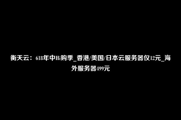 衡天云：618年中Hi购季_香港/美国/日本云服务器仅12元_海外服务器499元