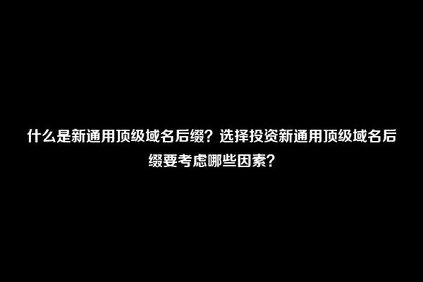 什么是新通用顶级域名后缀？选择投资新通用顶级域名后缀要考虑哪些因素？