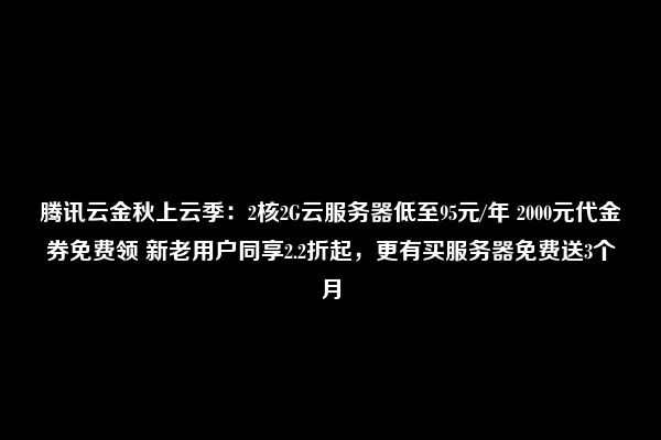 腾讯云金秋上云季：2核2G云服务器低至95元/年 2000元代金券免费领 新老用户同享2.2折起，更有买服务器免费送3个月