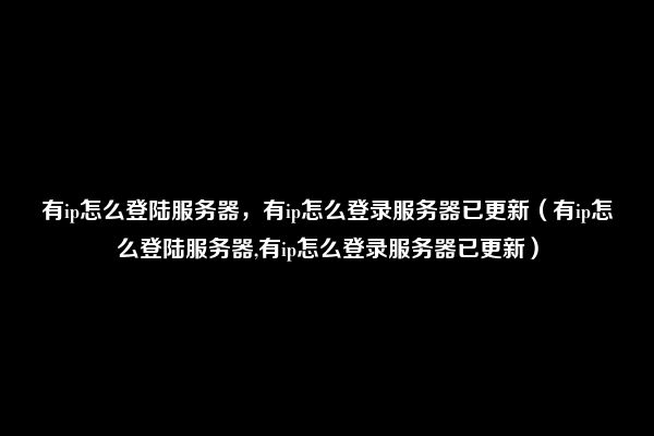 有ip怎么登陆服务器，有ip怎么登录服务器已更新（有ip怎么登陆服务器,有ip怎么登录服务器已更新）