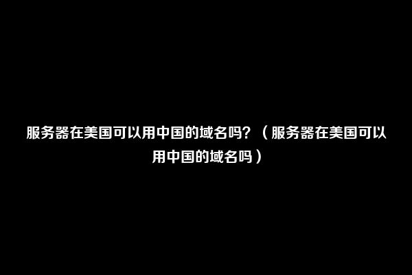 服务器在美国可以用中国的域名吗？（服务器在美国可以用中国的域名吗）