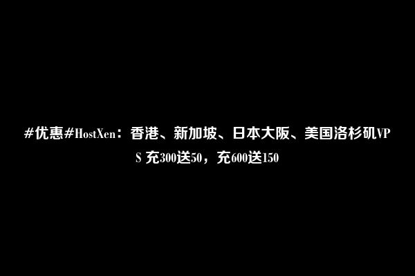 #优惠#HostXen：香港、新加坡、日本大阪、美国洛杉矶VPS 充300送50，充600送150