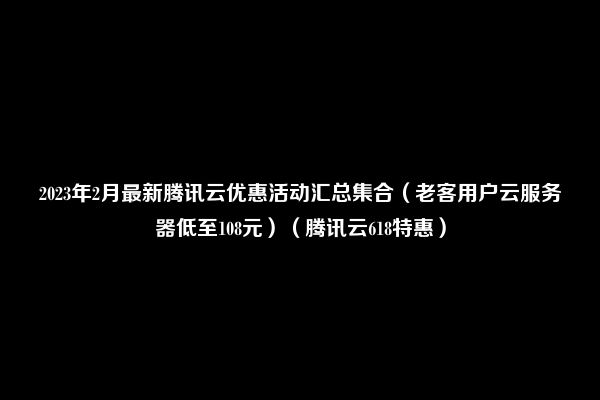 2023年2月最新腾讯云优惠活动汇总集合（老客用户云服务器低至108元）（腾讯云618特惠）