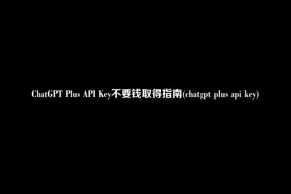 ChatGPT Plus API Key不要钱取得指南(chatgpt plus api key)