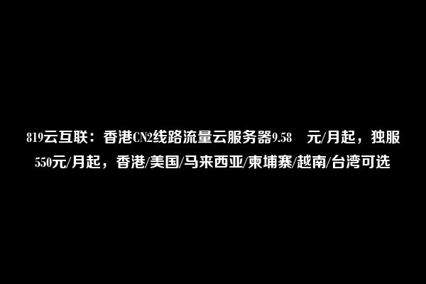 819云互联：香港CN2线路流量云服务器9.58 元/月起，独服550元/月起，香港/美国/马来西亚/柬埔寨/越南/台湾可选