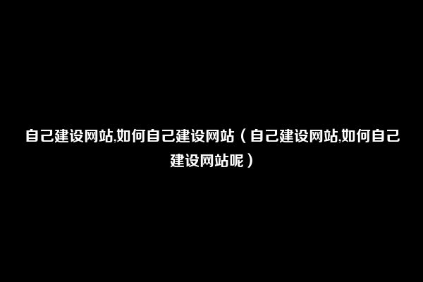 自己建设网站,如何自己建设网站（自己建设网站,如何自己建设网站呢）