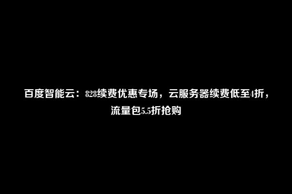 百度智能云：828续费优惠专场，云服务器续费低至4折，流量包5.5折抢购