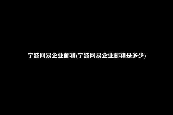 宁波网易企业邮箱(宁波网易企业邮箱是多少)