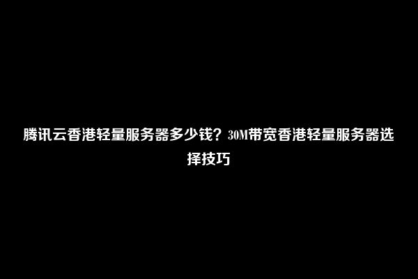 腾讯云香港轻量服务器多少钱？30M带宽香港轻量服务器选择技巧