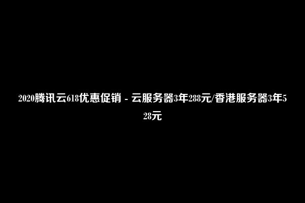 2020腾讯云618优惠促销 - 云服务器3年288元/香港服务器3年528元