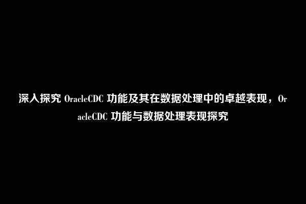 深入探究 OracleCDC 功能及其在数据处理中的卓越表现，OracleCDC 功能与数据处理表现探究