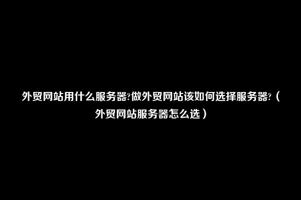 外贸网站用什么服务器?做外贸网站该如何选择服务器?（外贸网站服务器怎么选）