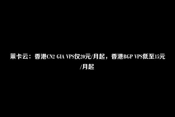 莱卡云：香港CN2 GIA VPS仅20元/月起，香港BGP VPS低至15元/月起