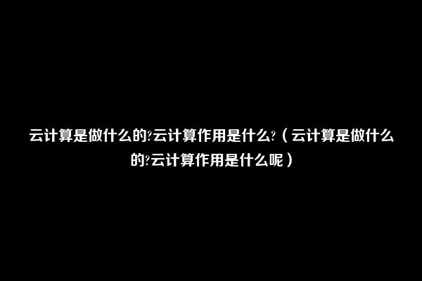 云计算是做什么的?云计算作用是什么?（云计算是做什么的?云计算作用是什么呢）