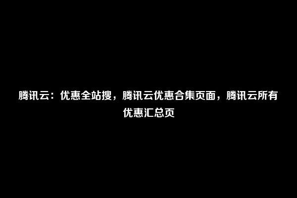 腾讯云：优惠全站搜，腾讯云优惠合集页面，腾讯云所有优惠汇总页