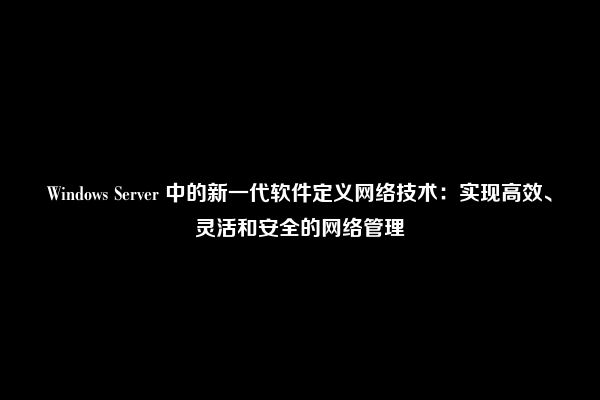 Windows Server 中的新一代软件定义网络技术：实现高效、灵活和安全的网络管理