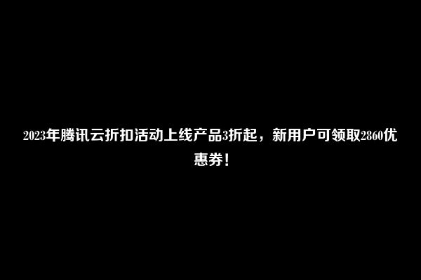 2023年腾讯云折扣活动上线产品3折起，新用户可领取2860优惠券！