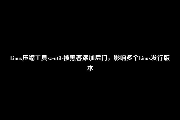 Linux压缩工具xz-utils被黑客添加后门，影响多个Linux发行版本