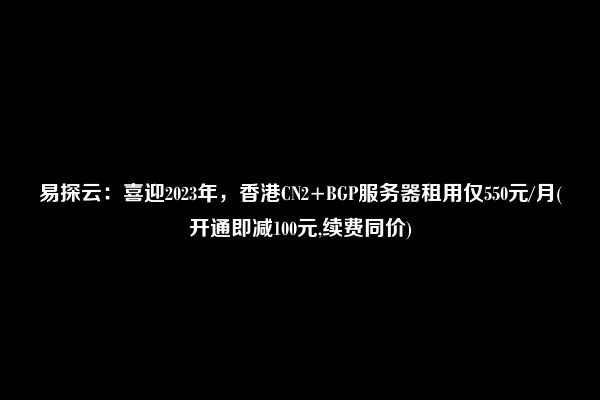 易探云：喜迎2023年，香港CN2+BGP服务器租用仅550元/月(开通即减100元,续费同价)