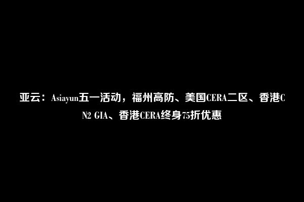 亚云：Asiayun五一活动，福州高防、美国CERA二区、香港CN2 GIA、香港CERA终身75折优惠