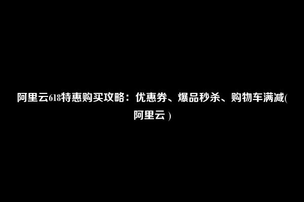 阿里云618特惠购买攻略：优惠券、爆品秒杀、购物车满减(阿里云 )