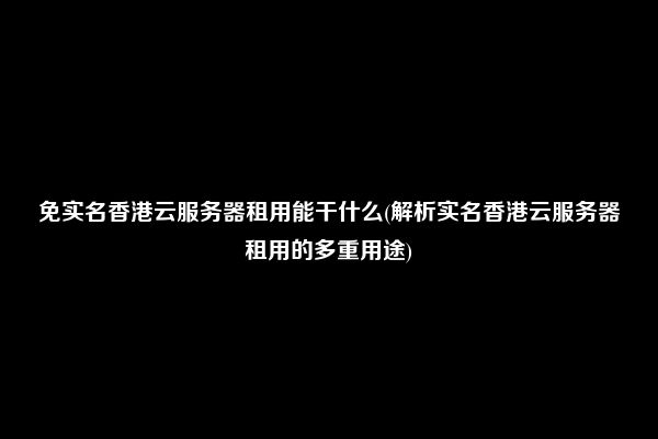 免实名香港云服务器租用能干什么(解析实名香港云服务器租用的多重用途)