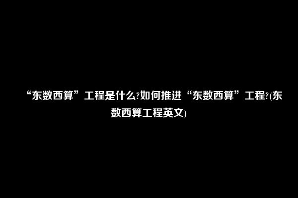 “东数西算”工程是什么?如何推进“东数西算”工程?(东数西算工程英文)