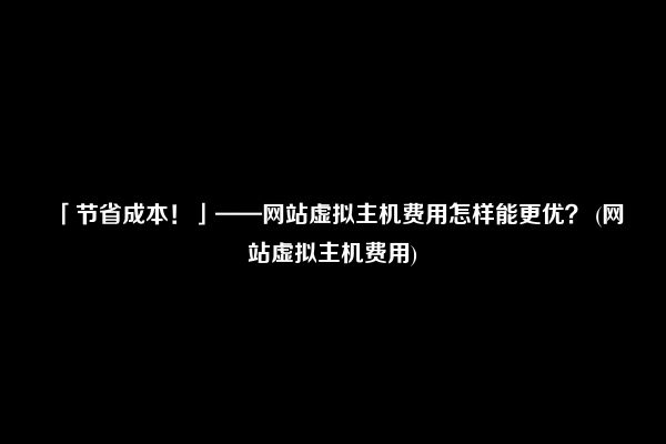 「节省成本！」——网站虚拟主机费用怎样能更优？ (网站虚拟主机费用)